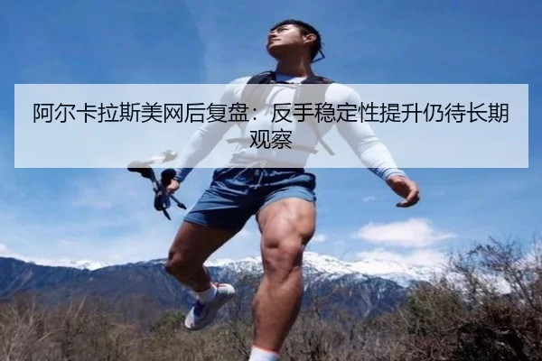 阿尔卡拉斯美网后复盘:反手稳定性提升仍待长期观察